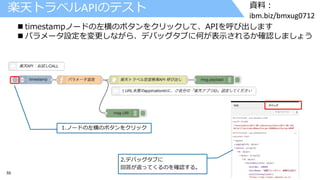 55 © 2017 IBM Corporation
資料：
ibm.biz/bmxug0712
楽天トラベルAPIのテスト
 timestampノードの左横のボタンをクリックして、APIを呼び出します
 パラメータ設定を変更しながら、デバッグタブに何が表示されるか確認しましょう
1.ノードの左横のボタンをクリック
2.デバッグタブに
回答が返ってくるのを確認する。
 