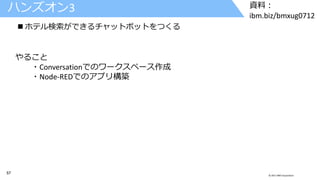 57 © 2017 IBM Corporation
資料：
ibm.biz/bmxug0712
ハンズオン3
 ホテル検索ができるチャットボットをつくる
やること
・Conversationでのワークスペース作成
・Node-REDでのアプリ構築
 