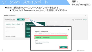 59 © 2017 IBM Corporation
資料：
ibm.biz/bmxug0712
ワークスペースのインポート
 ホテル検索用のワークスペースをインポートします。
 ファイルは「conversation.json」を指定してください
 