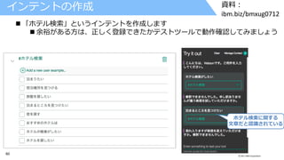60 © 2017 IBM Corporation
資料：
ibm.biz/bmxug0712
インテントの作成
 「ホテル検索」というインテントを作成します
 余裕がある方は、正しく登録できたかテストツールで動作確認してみましょう
ホテル検索に関する
文章だと認識されている
 