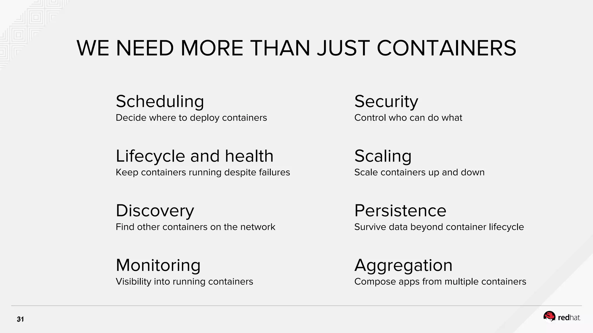 Scheduling
Decide where to deploy containers
31
WE NEED MORE THAN JUST CONTAINERS
Lifecycle and health
Keep containers running despite failures
Discovery
Find other containers on the network
Monitoring
Visibility into running containers
Security
Control who can do what
Scaling
Scale containers up and down
Persistence
Survive data beyond container lifecycle
Aggregation
Compose apps from multiple containers
31
 