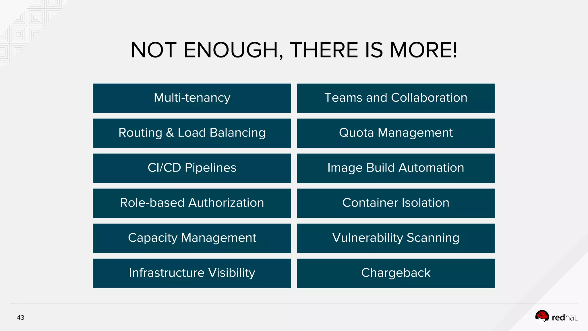 NOT ENOUGH, THERE IS MORE!
Routing & Load Balancing
Multi-tenancy
CI/CD Pipelines
Role-based Authorization
Capacity Management
Chargeback
Vulnerability Scanning
Container Isolation
Image Build Automation
Quota Management
Teams and Collaboration
Infrastructure Visibility
43
 