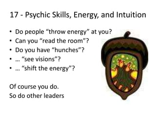 17 - Psychic Skills, Energy, and Intuition
• Do people “throw energy” at you?
• Can you “read the room”?
• Do you have “hunches”?
• … “see visions”?
• … “shift the energy”?
Of course you do.
So do other leaders
 