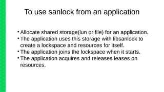 
Allocate shared storage(lun or file) for an application.

The application uses this storage with libsanlock to
create a lockspace and resources for itself.

The application joins the lockspace when it starts.

The application acquires and releases leases on
resources.
To use sanlock from an application
 