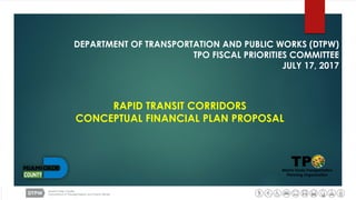 DEPARTMENT OF TRANSPORTATION AND PUBLIC WORKS (DTPW)
TPO FISCAL PRIORITIES COMMITTEE
JULY 17, 2017
RAPID TRANSIT CORRIDORS
CONCEPTUAL FINANCIAL PLAN PROPOSAL
 
