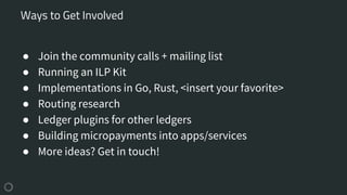 ● Join the community calls + mailing list
● Running an ILP Kit
● Implementations in Go, Rust, <insert your favorite>
● Routing research
● Ledger plugins for other ledgers
● Building micropayments into apps/services
● More ideas? Get in touch!
Ways to Get Involved
 