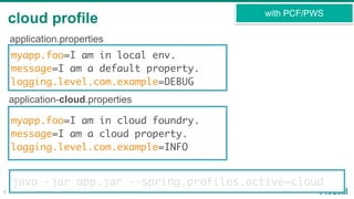 cloud profile
8
with PCF/PWS
myapp.foo=I am in local env.
message=I am a default property.
logging.level.com.example=DEBUG
myapp.foo=I am in cloud foundry.
message=I am a cloud property.
logging.level.com.example=INFO
application.properties
application-cloud.properties
java -jar app.jar --spring.profiles.active=cloud
 