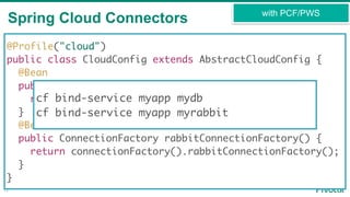 Spring Cloud Connectors
12
with PCF/PWS
@Profile("cloud")
public class CloudConfig extends AbstractCloudConfig {
@Bean
public DataSource dataSource() {
return connectionFactory().dataSource();
}
@Bean
public ConnectionFactory rabbitConnectionFactory() {
return connectionFactory().rabbitConnectionFactory();
}
}
cf bind-service myapp mydb
cf bind-service myapp myrabbit
 
