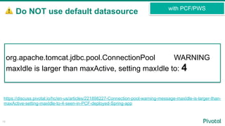 ⚠ Do NOT use default datasource
15
with PCF/PWS
https://discuss.pivotal.io/hc/en-us/articles/221898227-Connection-pool-warning-message-maxIdle-is-larger-than-
maxActive-setting-maxIdle-to-4-seen-in-PCF-deployed-Spring-app
org.apache.tomcat.jdbc.pool.ConnectionPool WARNING
maxIdle is larger than maxActive, setting maxIdle to: 4
 