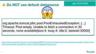 ⚠ Do NOT use default datasource
15
with PCF/PWS
https://discuss.pivotal.io/hc/en-us/articles/221898227-Connection-pool-warning-message-maxIdle-is-larger-than-
maxActive-setting-maxIdle-to-4-seen-in-PCF-deployed-Spring-app
org.apache.tomcat.jdbc.pool.ConnectionPool WARNING
maxIdle is larger than maxActive, setting maxIdle to: 4
org.apache.tomcat.jdbc.pool.PoolExhaustedException: [...]
Timeout: Pool empty. Unable to fetch a connection in 30
seconds, none available[size:4; busy:4; idle:0; lastwait:30000]
😱
 