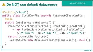 ⚠ Do NOT use default datasource
16
with PCF/PWS
@Profile("cloud")
public class CloudConfig extends AbstractCloudConfig {
@Bean
public DataSource dataSource() {
PooledServiceConnectorConfig.PoolConfig poolConfig
= new PooledServiceConnectorConfig.PoolConfig(
5 /* min */, 30 /* max */, 3000 /* wait */);
return connectionFactory()
.dataSource(new DataSourceConfig(poolConfig, null));
}
}
 