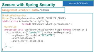 Secure with Spring Security
33
without PCF/PWS
@EnableWebSecurity
@Order(SecurityProperties.ACCESS_OVERRIDE_ORDER)
public class ActuatorSecurityConfig
extends WebSecurityConfigurerAdapter {
@Override
protected void configure(HttpSecurity http) throws Exception {
http.antMatcher("/admin/**").authorizedRequests()
.anyRequest().hasRole("ACTUATOR")
.and().httpBasic()
.and().csrf().disable();
}
// ...
}
management.context-path=/admin
 