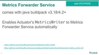 Metrics Forwarder Service
51
comes with java buildpack v3.18/4.2+
Enables Actuator's MetricsWriter to Metrics
Forwarder Service automatically
https://github.com/cloudfoundry/java-buildpack-metric-writer
https://github.com/cloudfoundry/java-buildpack/blob/master/docs/framework-metric_writer.md
with PCF/PWS
 