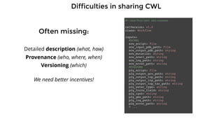Difficulties in sharing CWL
Often missing:
Detailed description (what, how)
Provenance (who, where, when)
Versioning (which)
#!/usr/bin/env cwl-runner
cwlVersion: v1.0
class: Workflow
inputs:
#SCWRL
scw_script: File
scw_input_pdb_path: File
scw_output_pdb_path: string
scw_mutation: string
scw_scwrl_path: string
scw_log_path: string
scw_error_path: string
#PDB2GMX
p2g_script: File
p2g_output_gro_path: string
p2g_output_top_path: string
p2g_output_itp_path: string
p2g_output_top_tar_path: string
p2g_water_type: string
p2g_force_field: string
p2g_ignh: string
p2g_gmx_path: string
p2g_log_path: string
p2g_error_path: string
# ...
We need better incentives!
 
