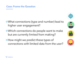 Case: Frame the Question
What connections (type and number) lead to
higher user engagement?
Which connections do people want to make
but are currently limited from making?
How might we predict these types of
connections with limited data from the user?
 
