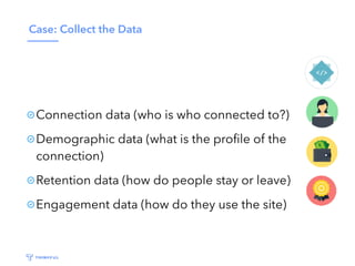 Case: Collect the Data
Connection data (who is who connected to?)
Demographic data (what is the proﬁle of the
connection)
Retention data (how do people stay or leave)
Engagement data (how do they use the site)
 