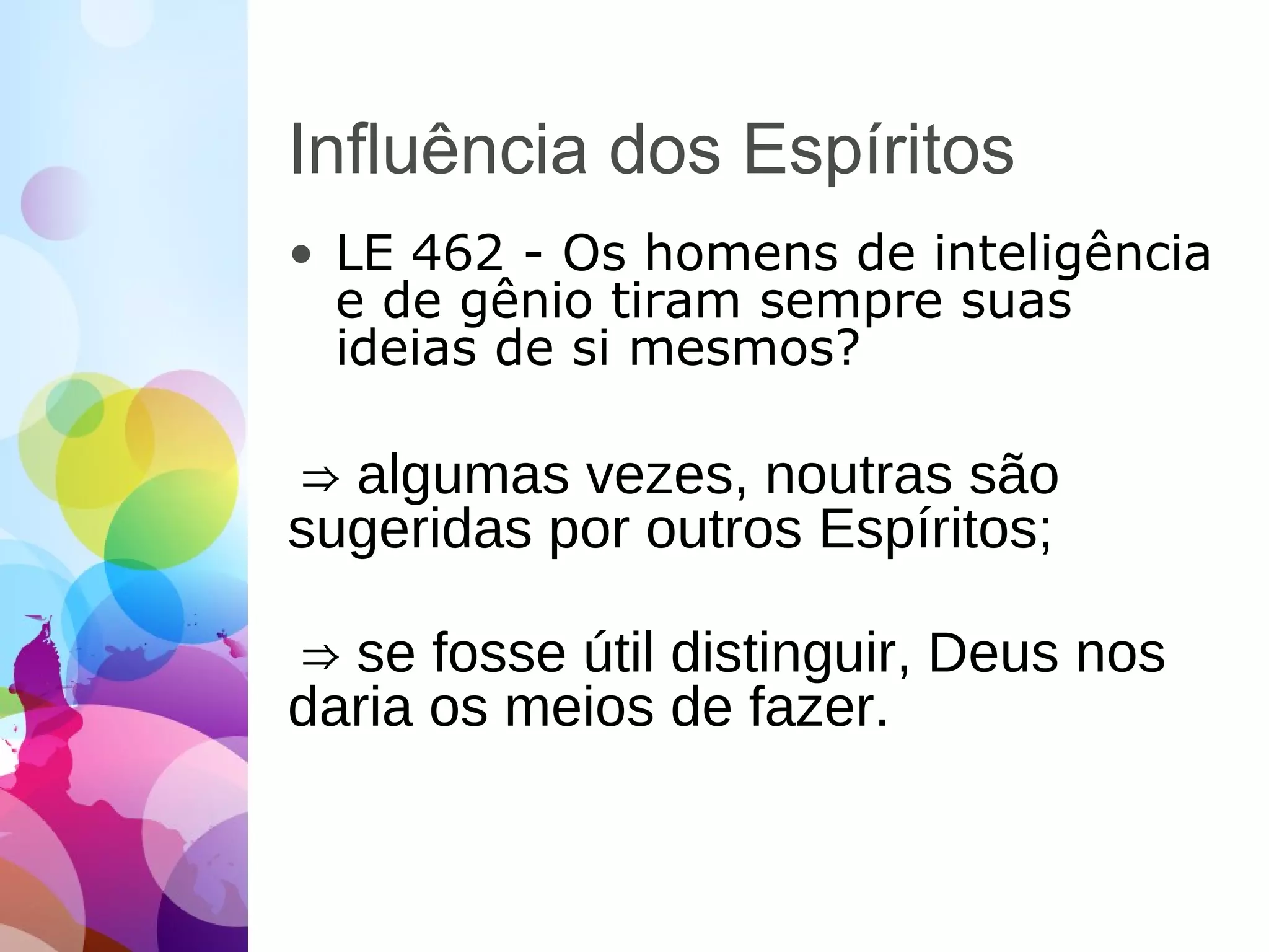 Influência dos Espíritos
• LE 462 - Os homens de inteligência
e de gênio tiram sempre suas
ideias de si mesmos?
⇒ algumas vezes, noutras são
sugeridas por outros Espíritos;
⇒ se fosse útil distinguir, Deus nos
daria os meios de fazer.
 