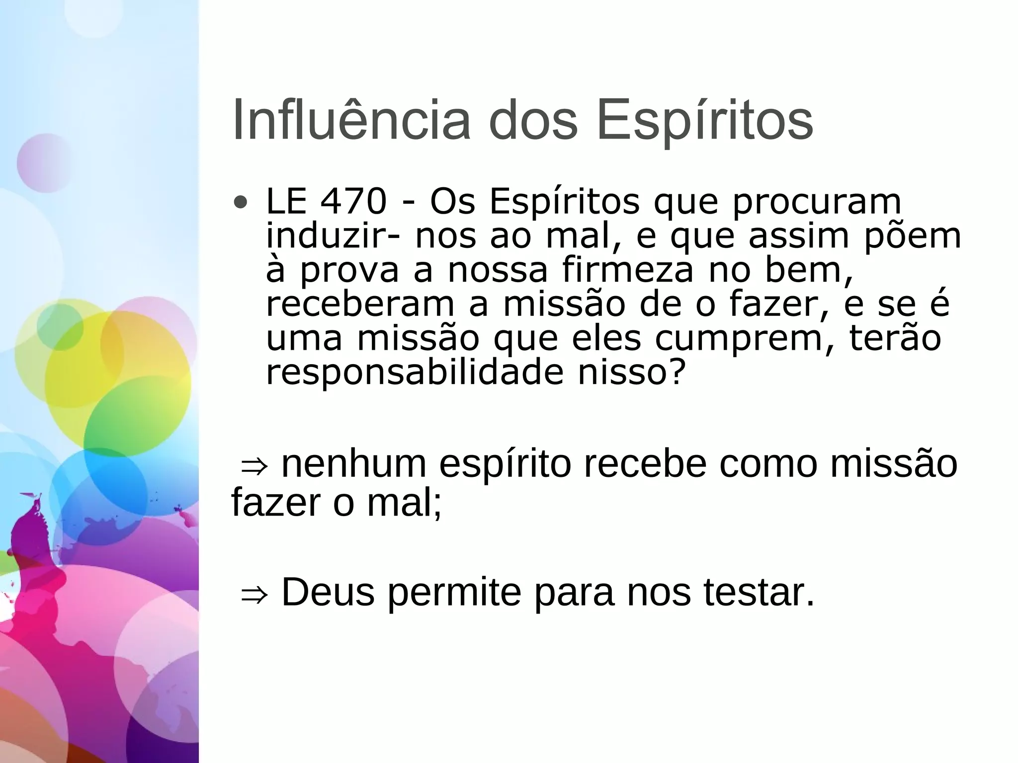 Influência dos Espíritos
• LE 470 - Os Espíritos que procuram
induzir- nos ao mal, e que assim põem
à prova a nossa firmeza no bem,
receberam a missão de o fazer, e se é
uma missão que eles cumprem, terão
responsabilidade nisso?
⇒ nenhum espírito recebe como missão
fazer o mal;
⇒ Deus permite para nos testar.
 
