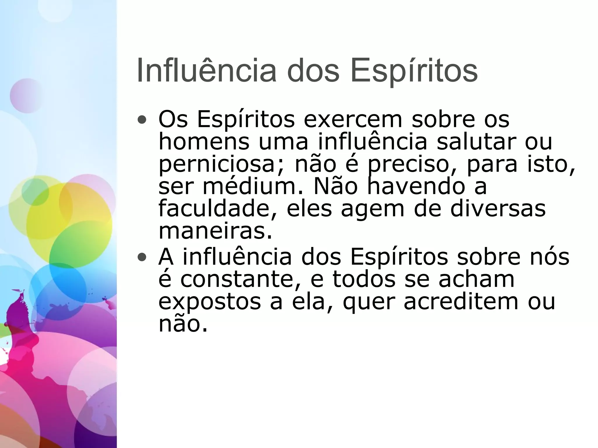 Influência dos Espíritos
• Os Espíritos exercem sobre os
homens uma influência salutar ou
perniciosa; não é preciso, para isto,
ser médium. Não havendo a
faculdade, eles agem de diversas
maneiras.
• A influência dos Espíritos sobre nós
é constante, e todos se acham
expostos a ela, quer acreditem ou
não.
 