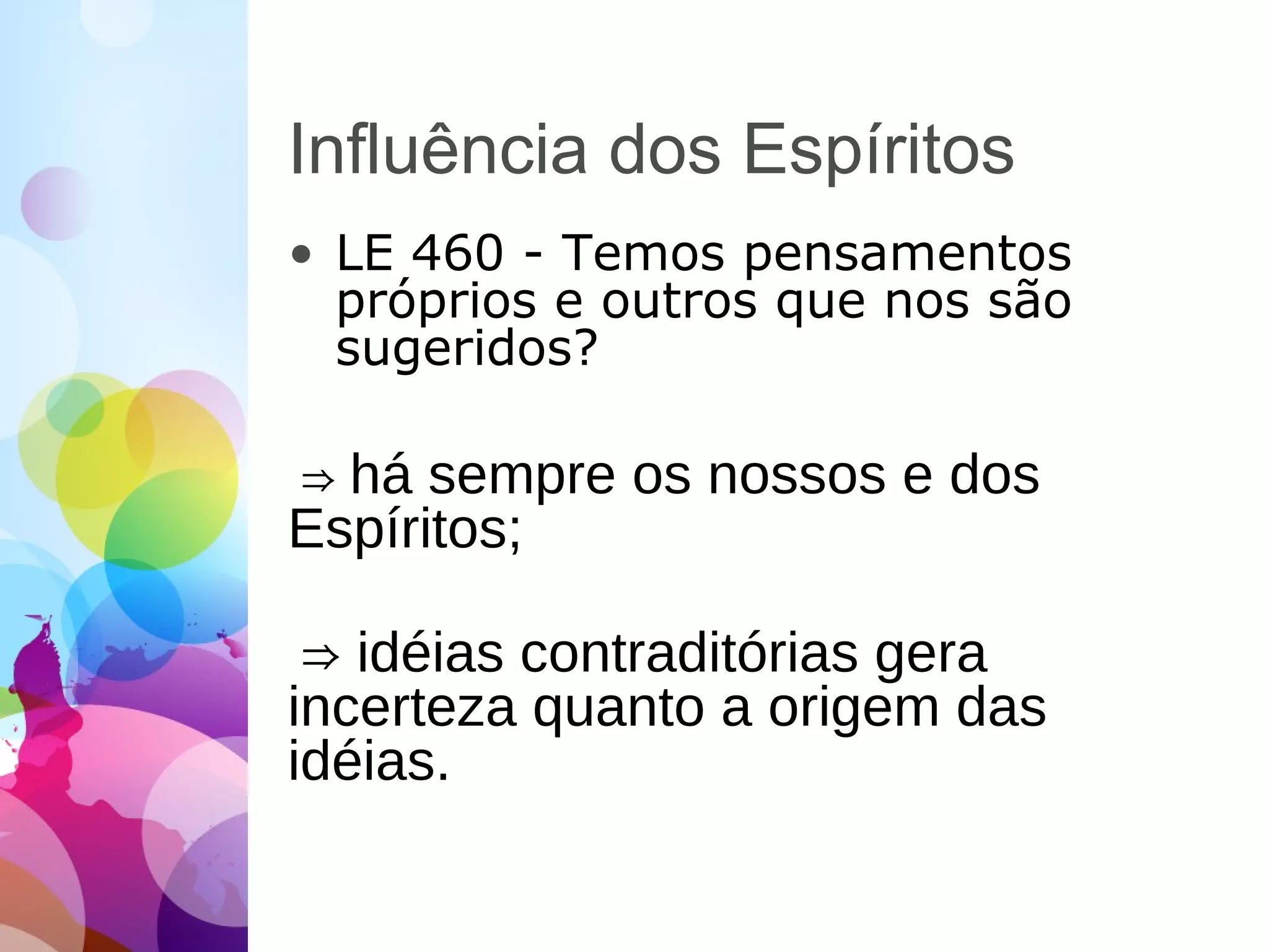 Influência dos Espíritos
• LE 460 - Temos pensamentos
próprios e outros que nos são
sugeridos?
⇒ há sempre os nossos e dos
Espíritos;
⇒ idéias contraditórias gera
incerteza quanto a origem das
idéias.
 
