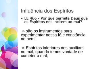 Influência dos Espíritos
• LE 466 - Por que permite Deus que
os Espíritos nos incitem ao mal?
⇒ são os instrumentos para
experimentar nossa fé e constância
no bem;
⇒ Espíritos inferiores nos auxiliam
no mal, quando temos vontade de
cometer o mal;
 