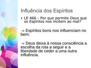 Influência dos Espíritos
• LE 466 - Por que permite Deus que
os Espíritos nos incitem ao mal?
⇒ Espíritos bons nos influenciam no
bem;
⇒ Deus deixa à nossa consciência a
escolha da rota a seguir e a
liberdade de ceder a uma outra
influência.
 