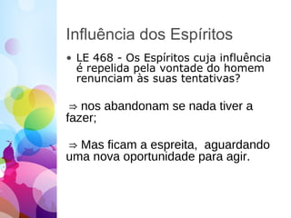 Influência dos Espíritos
• LE 468 - Os Espíritos cuja influência
é repelida pela vontade do homem
renunciam às suas tentativas?
⇒ nos abandonam se nada tiver a
fazer;
⇒ Mas ficam a espreita, aguardando
uma nova oportunidade para agir.
 