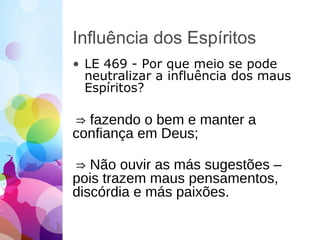 Influência dos Espíritos
• LE 469 - Por que meio se pode
neutralizar a influência dos maus
Espíritos?
⇒ fazendo o bem e manter a
confiança em Deus;
⇒ Não ouvir as más sugestões –
pois trazem maus pensamentos,
discórdia e más paixões.
 