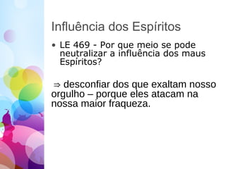 Influência dos Espíritos
• LE 469 - Por que meio se pode
neutralizar a influência dos maus
Espíritos?
⇒ desconfiar dos que exaltam nosso
orgulho – porque eles atacam na
nossa maior fraqueza.
 