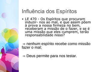 Influência dos Espíritos
• LE 470 - Os Espíritos que procuram
induzir- nos ao mal, e que assim põem
à prova a nossa firmeza no bem,
receberam a missão de o fazer, e se é
uma missão que eles cumprem, terão
responsabilidade nisso?
⇒ nenhum espírito recebe como missão
fazer o mal;
⇒ Deus permite para nos testar.
 