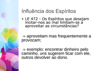 Influência dos Espíritos
• LE 472 - Os Espíritos que desejam
incitar-nos ao mal limitam-se a
aproveitar as circunstâncias?
⇒ aproveitam mas frequentemente a
provocam;
⇒ exemplo: encontrar dinheiro pelo
caminho, uns sugerem ficar com ele,
outros devolver ao dono.
 