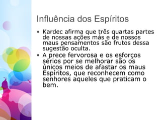 Influência dos Espíritos
• Kardec afirma que três quartas partes
de nossas ações más e de nossos
maus pensamentos são frutos dessa
sugestão oculta.
• A prece fervorosa e os esforços
sérios por se melhorar são os
únicos meios de afastar os maus
Espíritos, que reconhecem como
senhores aqueles que praticam o
bem.
 