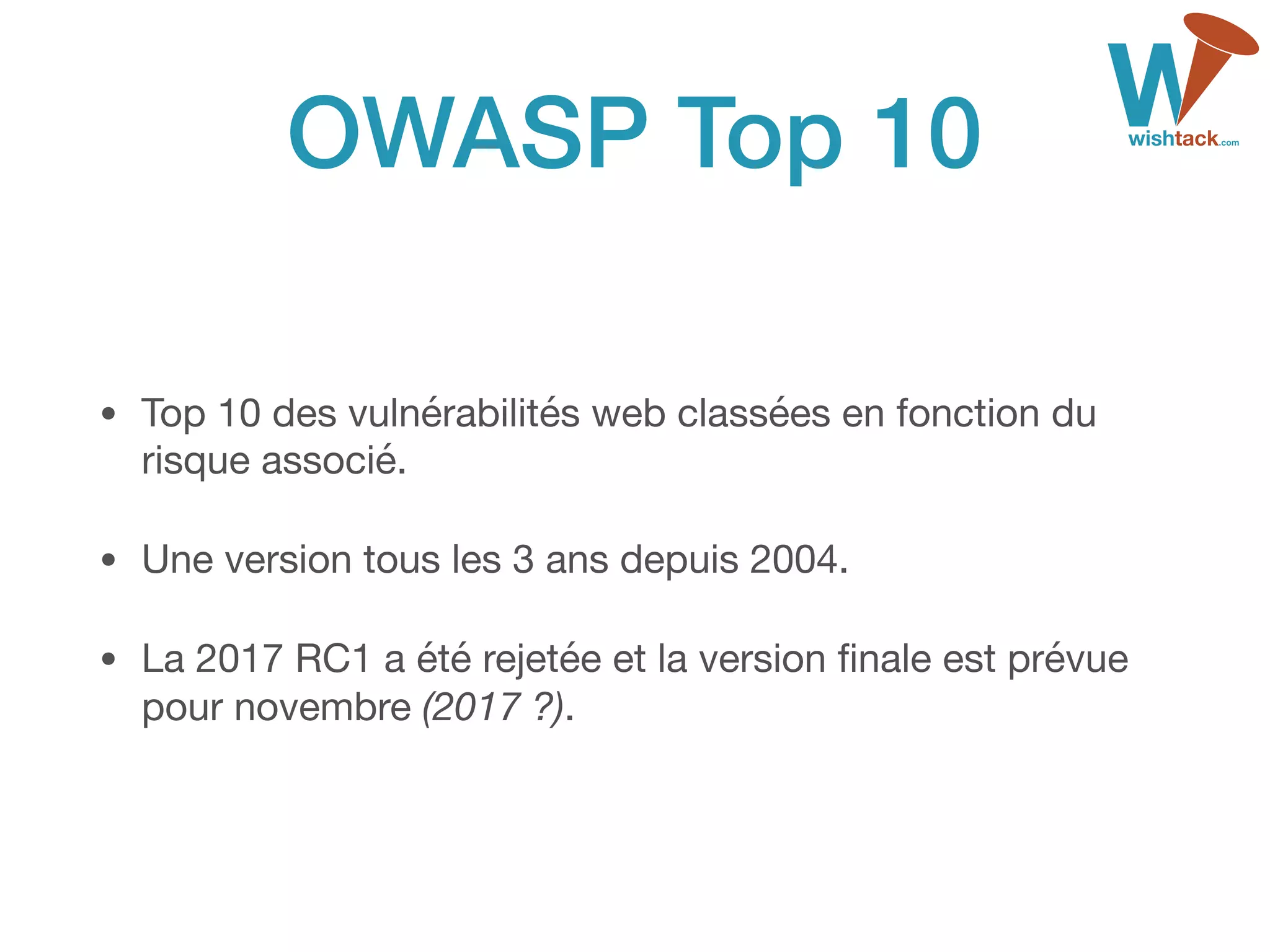 OWASP Top 10
• Top 10 des vulnérabilités web classées en fonction du
risque associé.

• Une version tous les 3 ans depuis 2004.

• La 2017 RC1 a été rejetée et la version ﬁnale est prévue
pour novembre (2017 ?).
 