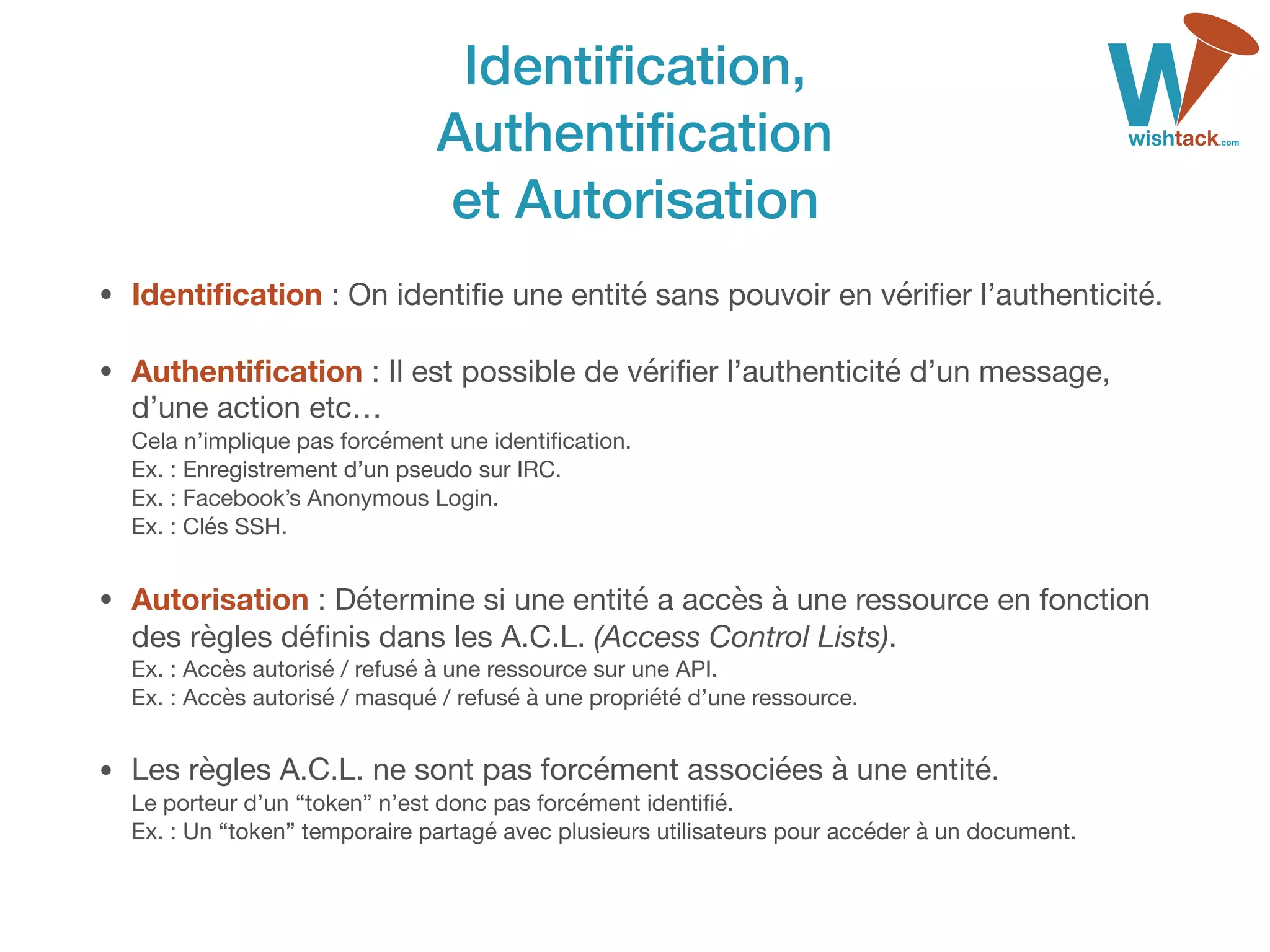 Identiﬁcation, 
Authentiﬁcation 
et Autorisation
• Identiﬁcation : On identiﬁe une entité sans pouvoir en vériﬁer l’authenticité.

• Authentiﬁcation : Il est possible de vériﬁer l’authenticité d’un message,
d’une action etc… 
Cela n’implique pas forcément une identiﬁcation. 
Ex. : Enregistrement d’un pseudo sur IRC. 
Ex. : Facebook’s Anonymous Login. 
Ex. : Clés SSH.

• Autorisation : Détermine si une entité a accès à une ressource en fonction
des règles déﬁnis dans les A.C.L. (Access Control Lists). 
Ex. : Accès autorisé / refusé à une ressource sur une API. 
Ex. : Accès autorisé / masqué / refusé à une propriété d’une ressource.

• Les règles A.C.L. ne sont pas forcément associées à une entité. 
Le porteur d’un “token” n’est donc pas forcément identiﬁé. 
Ex. : Un “token” temporaire partagé avec plusieurs utilisateurs pour accéder à un document.
 