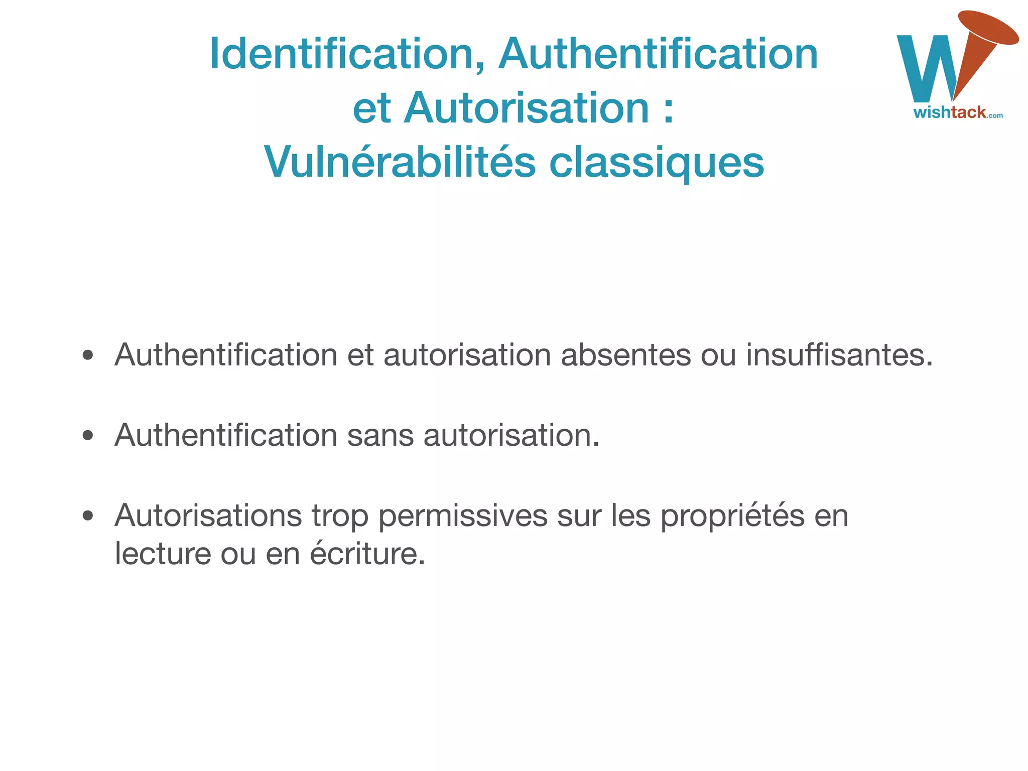 Identiﬁcation, Authentiﬁcation 
et Autorisation : 
Vulnérabilités classiques
• Authentiﬁcation et autorisation absentes ou insuﬃsantes.

• Authentiﬁcation sans autorisation.

• Autorisations trop permissives sur les propriétés en
lecture ou en écriture.
 