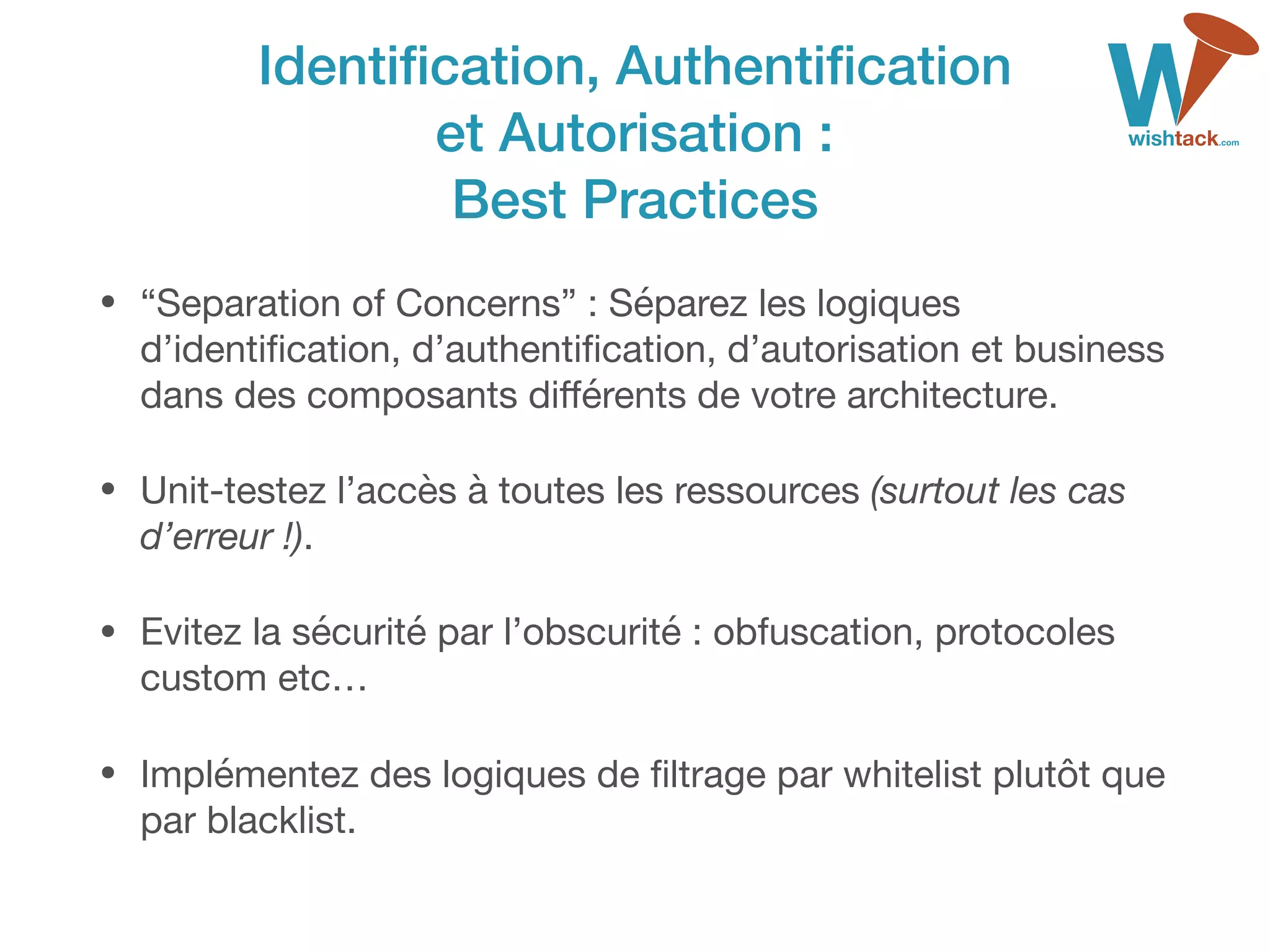 Identiﬁcation, Authentiﬁcation 
et Autorisation : 
Best Practices
• “Separation of Concerns” : Séparez les logiques
d’identiﬁcation, d’authentiﬁcation, d’autorisation et business
dans des composants diﬀérents de votre architecture. 

• Unit-testez l’accès à toutes les ressources (surtout les cas
d’erreur !).

• Evitez la sécurité par l’obscurité : obfuscation, protocoles
custom etc…

• Implémentez des logiques de ﬁltrage par whitelist plutôt que
par blacklist.
 