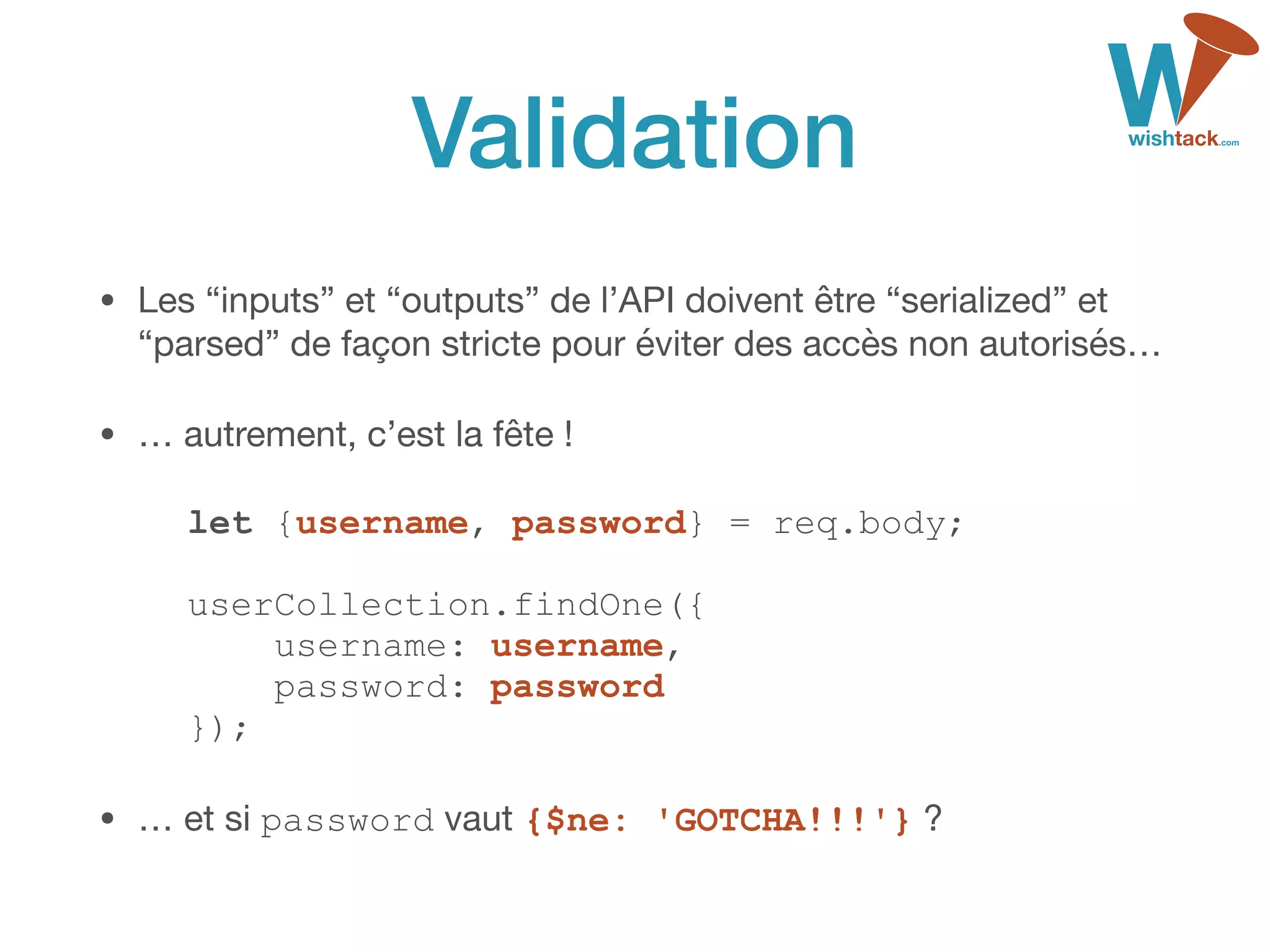 Validation
• Les “inputs” et “outputs” de l’API doivent être “serialized” et
“parsed” de façon stricte pour éviter des accès non autorisés…

• … autrement, c’est la fête !

let {username, password} = req.body; 
 
userCollection.findOne({ 
username: username, 
password: password 
});
• … et si password vaut {$ne: 'GOTCHA!!!'} ?
 
