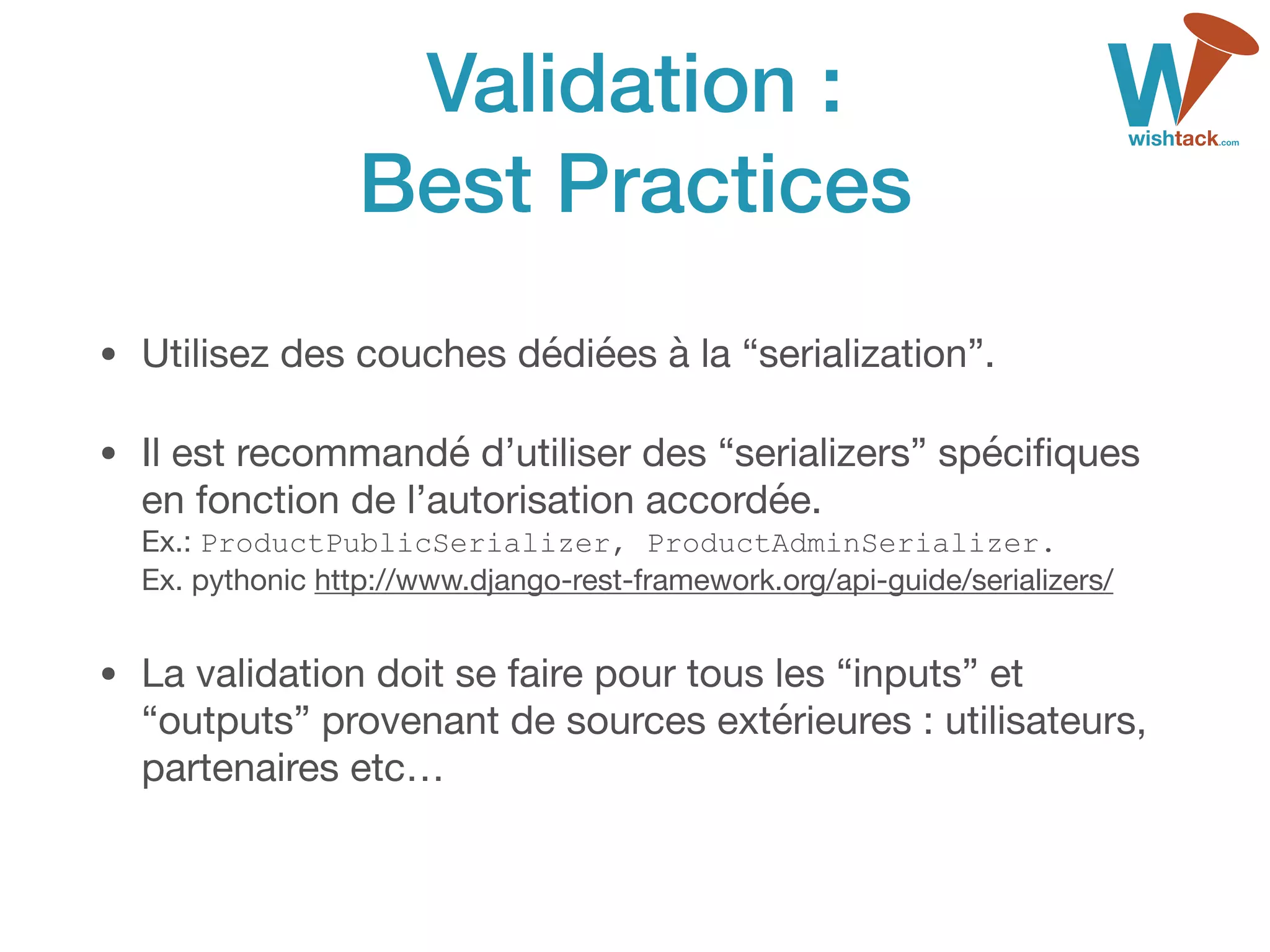 Validation :
Best Practices
• Utilisez des couches dédiées à la “serialization”.

• Il est recommandé d’utiliser des “serializers” spéciﬁques
en fonction de l’autorisation accordée. 
Ex.: ProductPublicSerializer, ProductAdminSerializer. 
Ex. pythonic http://www.django-rest-framework.org/api-guide/serializers/

• La validation doit se faire pour tous les “inputs” et
“outputs” provenant de sources extérieures : utilisateurs,
partenaires etc…
 