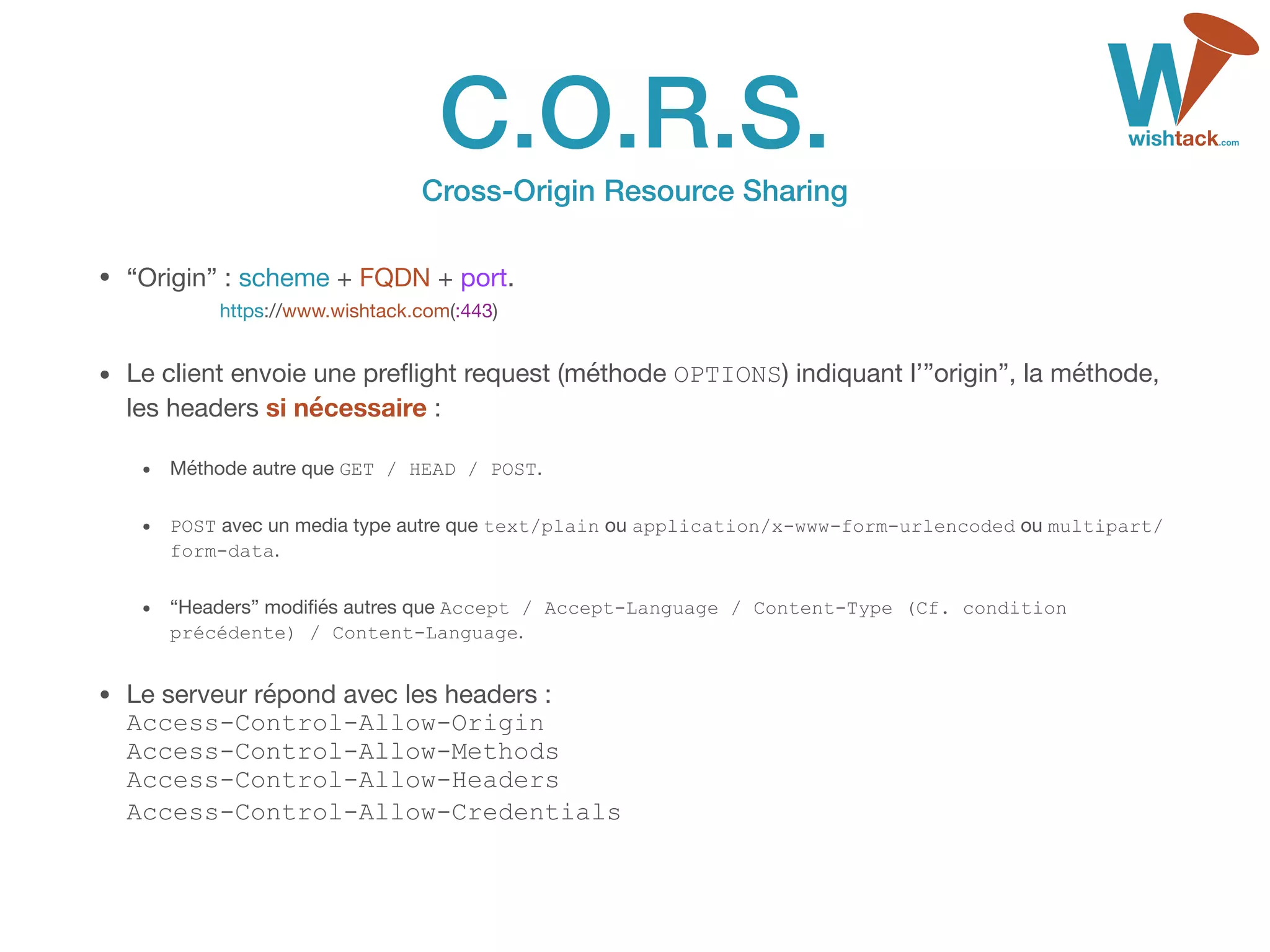 C.O.R.S. 
Cross-Origin Resource Sharing
• “Origin” : scheme + FQDN + port. 
https://www.wishtack.com(:443)

• Le client envoie une preﬂight request (méthode OPTIONS) indiquant l’”origin”, la méthode,
les headers si nécessaire :

• Méthode autre que GET / HEAD / POST.

• POST avec un media type autre que text/plain ou application/x-www-form-urlencoded ou multipart/
form-data.
• “Headers” modiﬁés autres que Accept / Accept-Language / Content-Type (Cf. condition
précédente) / Content-Language.

• Le serveur répond avec les headers : 
Access-Control-Allow-Origin 
Access-Control-Allow-Methods 
Access-Control-Allow-Headers 
Access-Control-Allow-Credentials 
 