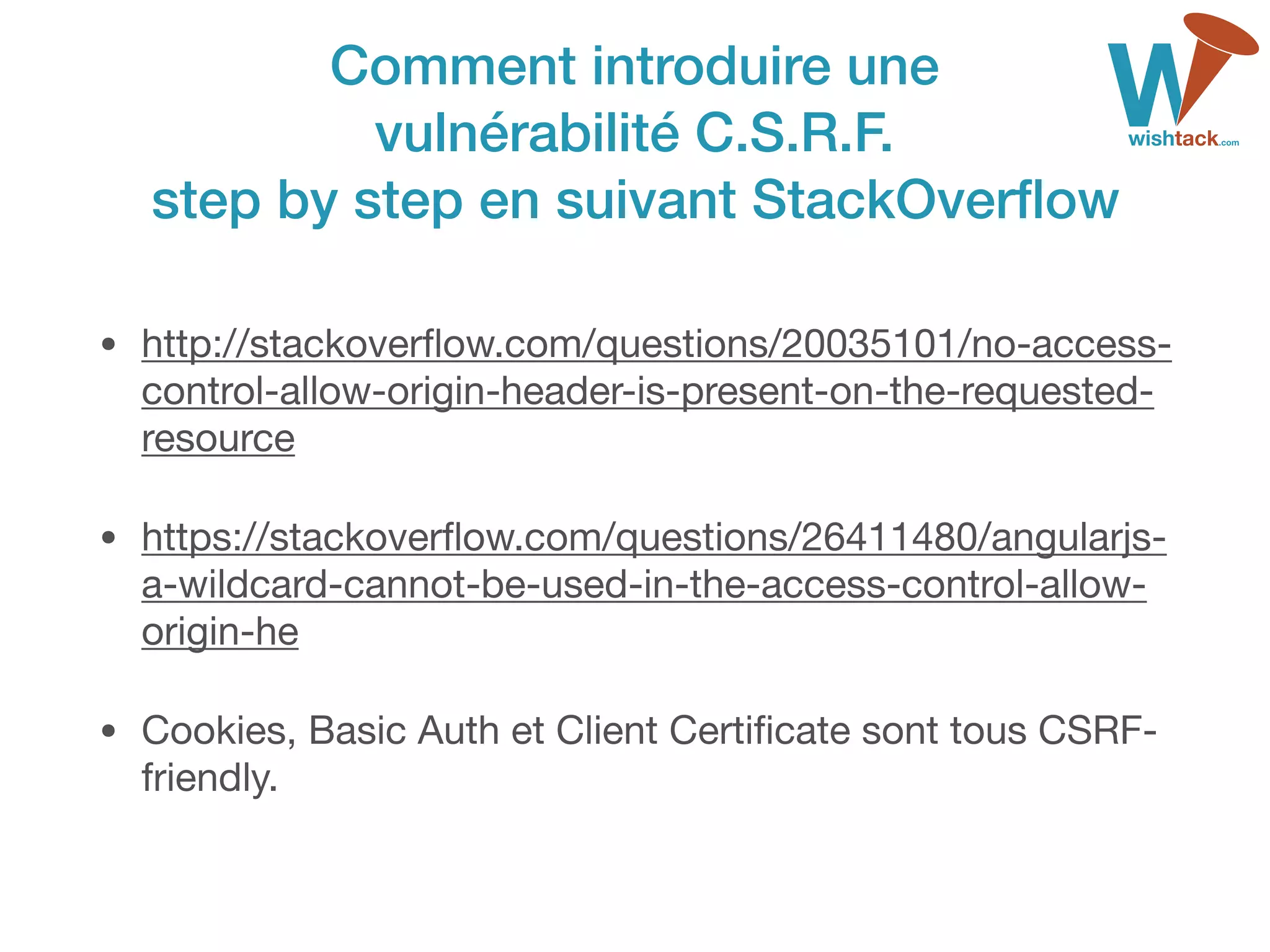Comment introduire une  
vulnérabilité C.S.R.F.  
step by step en suivant StackOverﬂow
• http://stackoverﬂow.com/questions/20035101/no-access-
control-allow-origin-header-is-present-on-the-requested-
resource

• https://stackoverﬂow.com/questions/26411480/angularjs-
a-wildcard-cannot-be-used-in-the-access-control-allow-
origin-he

• Cookies, Basic Auth et Client Certiﬁcate sont tous CSRF-
friendly.
 