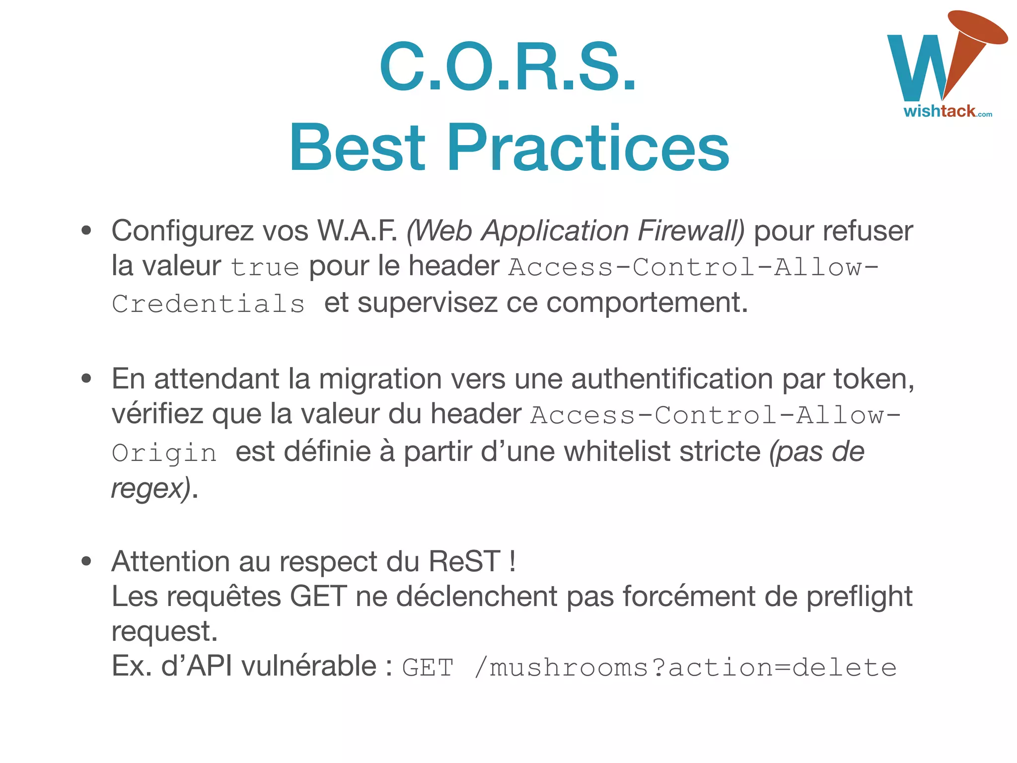 C.O.R.S. 
Best Practices
• Conﬁgurez vos W.A.F. (Web Application Firewall) pour refuser
la valeur true pour le header Access-Control-Allow-
Credentials et supervisez ce comportement.
• En attendant la migration vers une authentiﬁcation par token,
vériﬁez que la valeur du header Access-Control-Allow-
Origin est déﬁnie à partir d’une whitelist stricte (pas de
regex).

• Attention au respect du ReST ! 
Les requêtes GET ne déclenchent pas forcément de preﬂight
request. 
Ex. d’API vulnérable : GET /mushrooms?action=delete
 