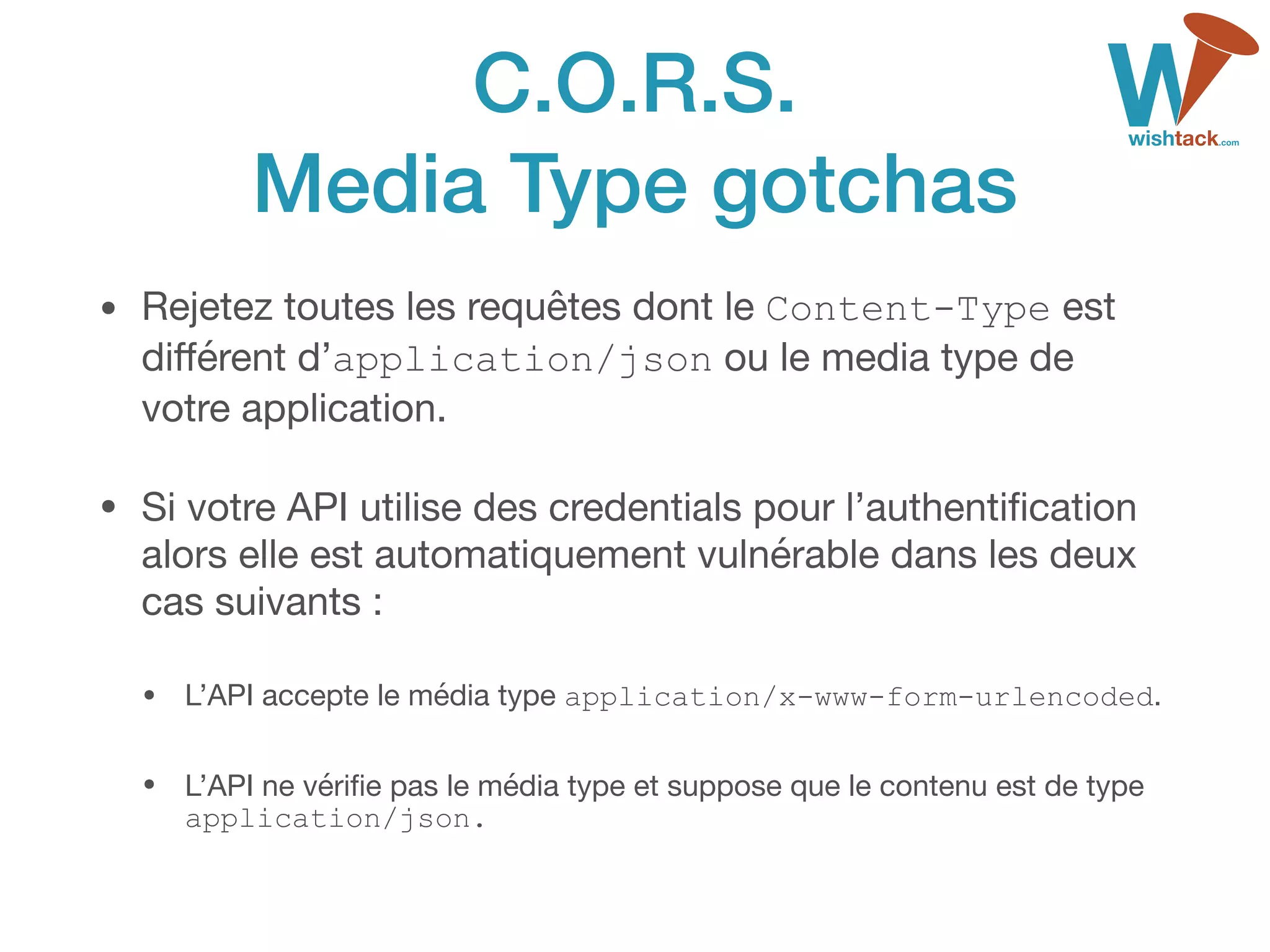 C.O.R.S. 
Media Type gotchas
• Rejetez toutes les requêtes dont le Content-Type est
diﬀérent d’application/json ou le media type de
votre application.

• Si votre API utilise des credentials pour l’authentiﬁcation
alors elle est automatiquement vulnérable dans les deux
cas suivants :

• L’API accepte le média type application/x-www-form-urlencoded.

• L’API ne vériﬁe pas le média type et suppose que le contenu est de type
application/json.
 