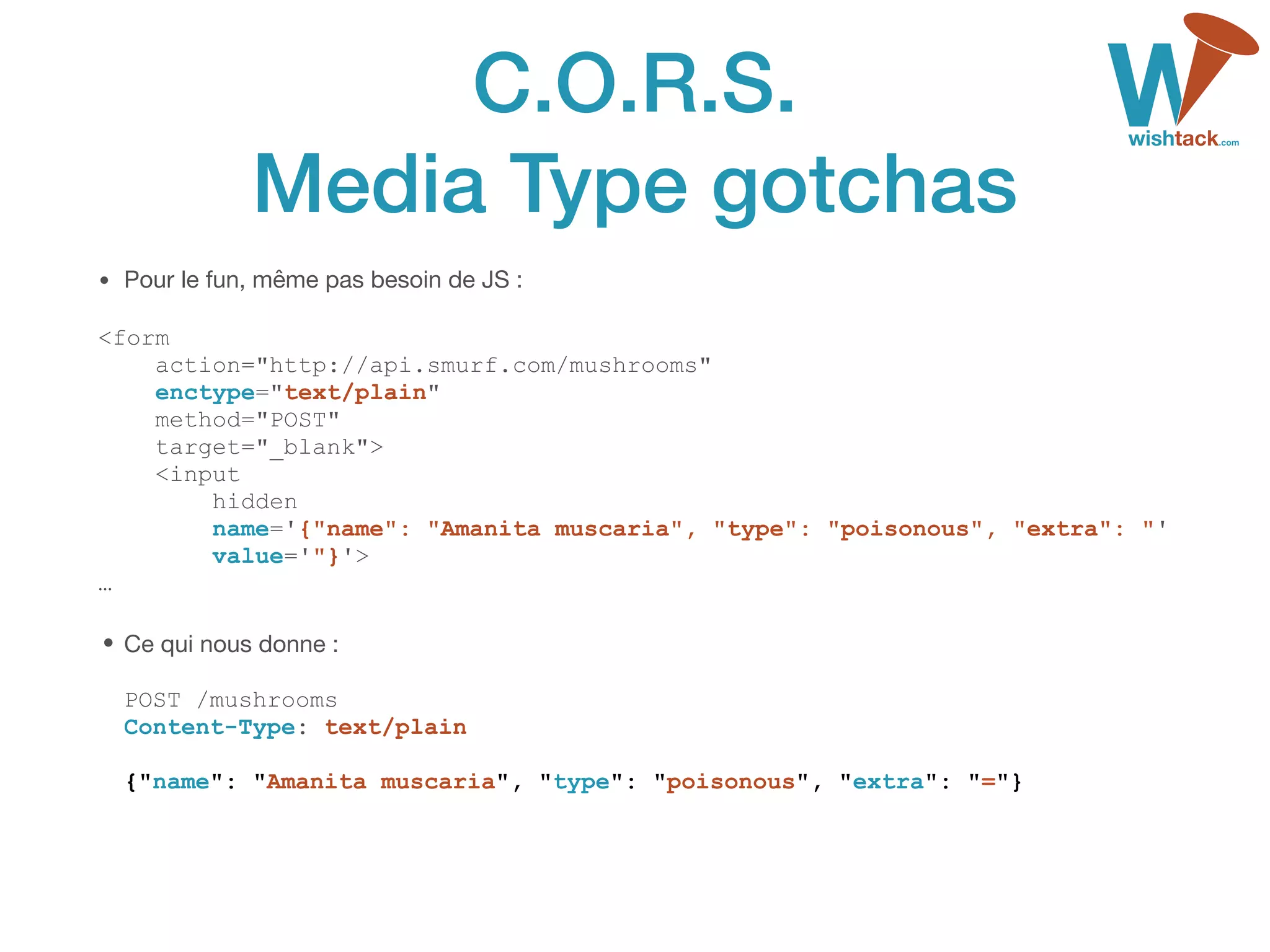 C.O.R.S. 
Media Type gotchas
• Pour le fun, même pas besoin de JS :

<form 
action="http://api.smurf.com/mushrooms" 
enctype="text/plain" 
method="POST" 
target="_blank"> 
<input 
hidden 
name='{"name": "Amanita muscaria", "type": "poisonous", "extra": "' 
value='"}'> 
…
• Ce qui nous donne : 
 
POST /mushrooms 
Content-Type: text/plain 
 
{"name": "Amanita muscaria", "type": "poisonous", "extra": "="}
 