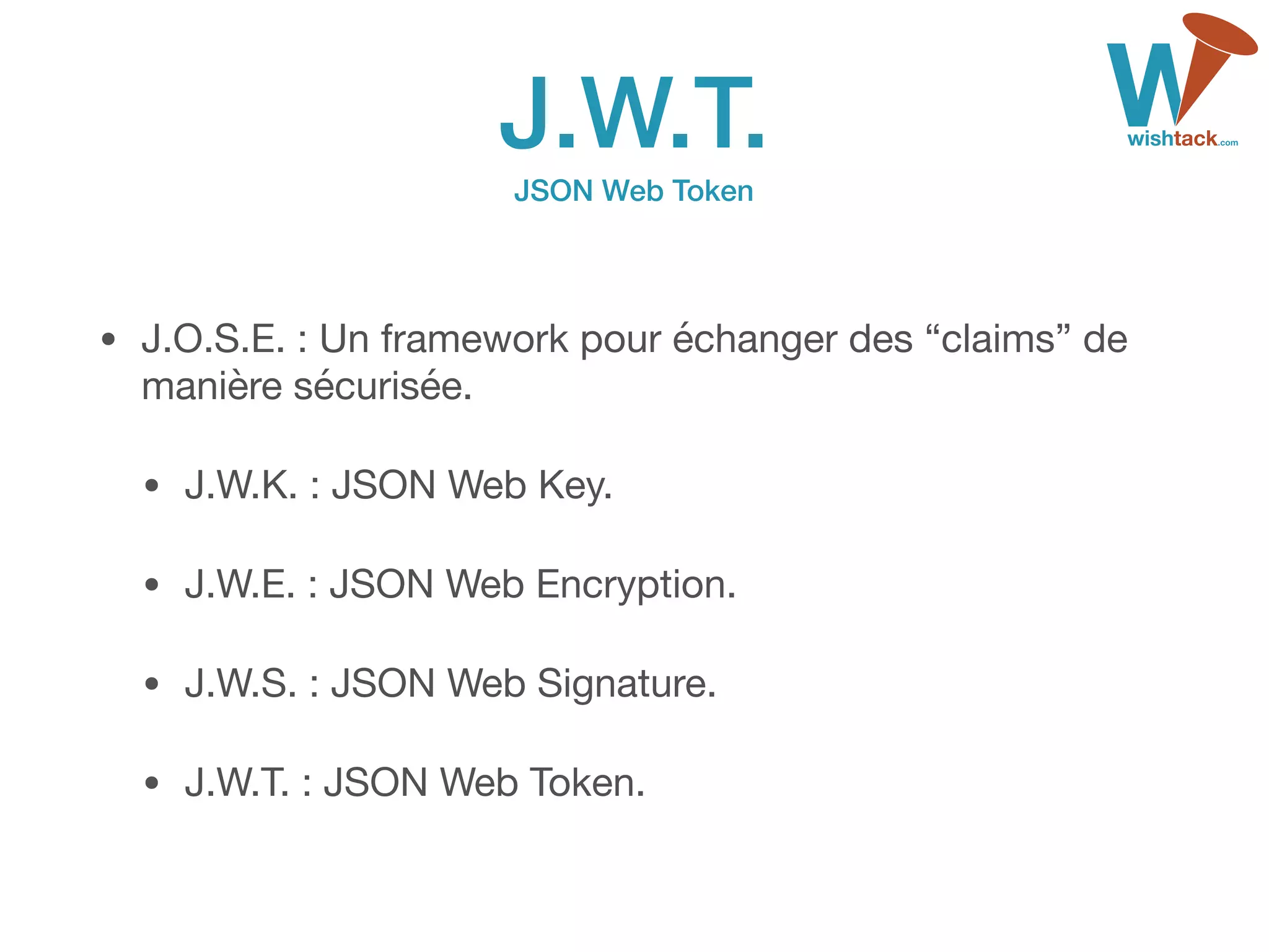 J.W.T. 
JSON Web Token
• J.O.S.E. : Un framework pour échanger des “claims” de
manière sécurisée.

• J.W.K. : JSON Web Key.

• J.W.E. : JSON Web Encryption.

• J.W.S. : JSON Web Signature.

• J.W.T. : JSON Web Token.
 