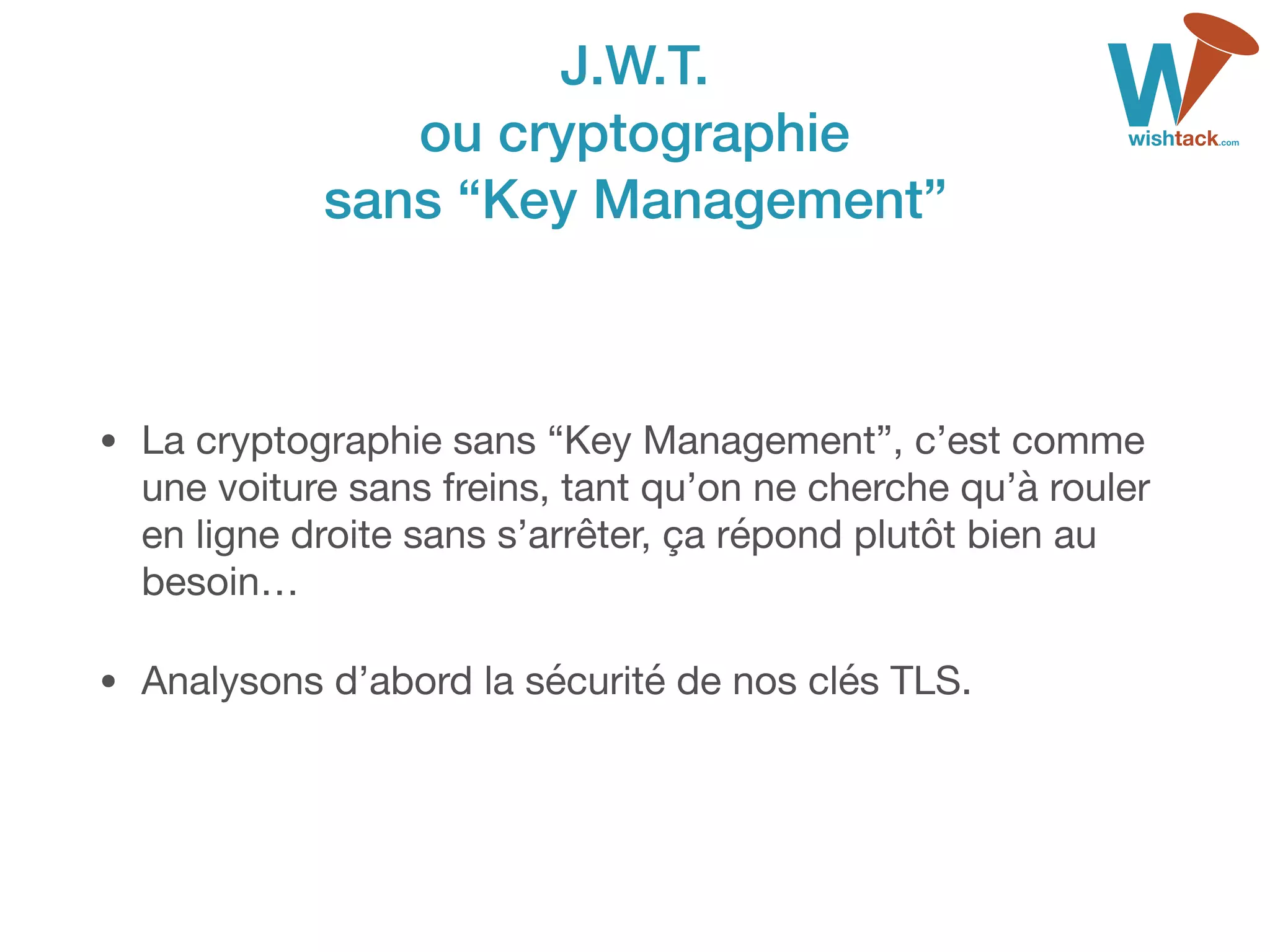 J.W.T. 
ou cryptographie 
sans “Key Management”
• La cryptographie sans “Key Management”, c’est comme
une voiture sans freins, tant qu’on ne cherche qu’à rouler
en ligne droite sans s’arrêter, ça répond plutôt bien au
besoin…

• Analysons d’abord la sécurité de nos clés TLS.
 