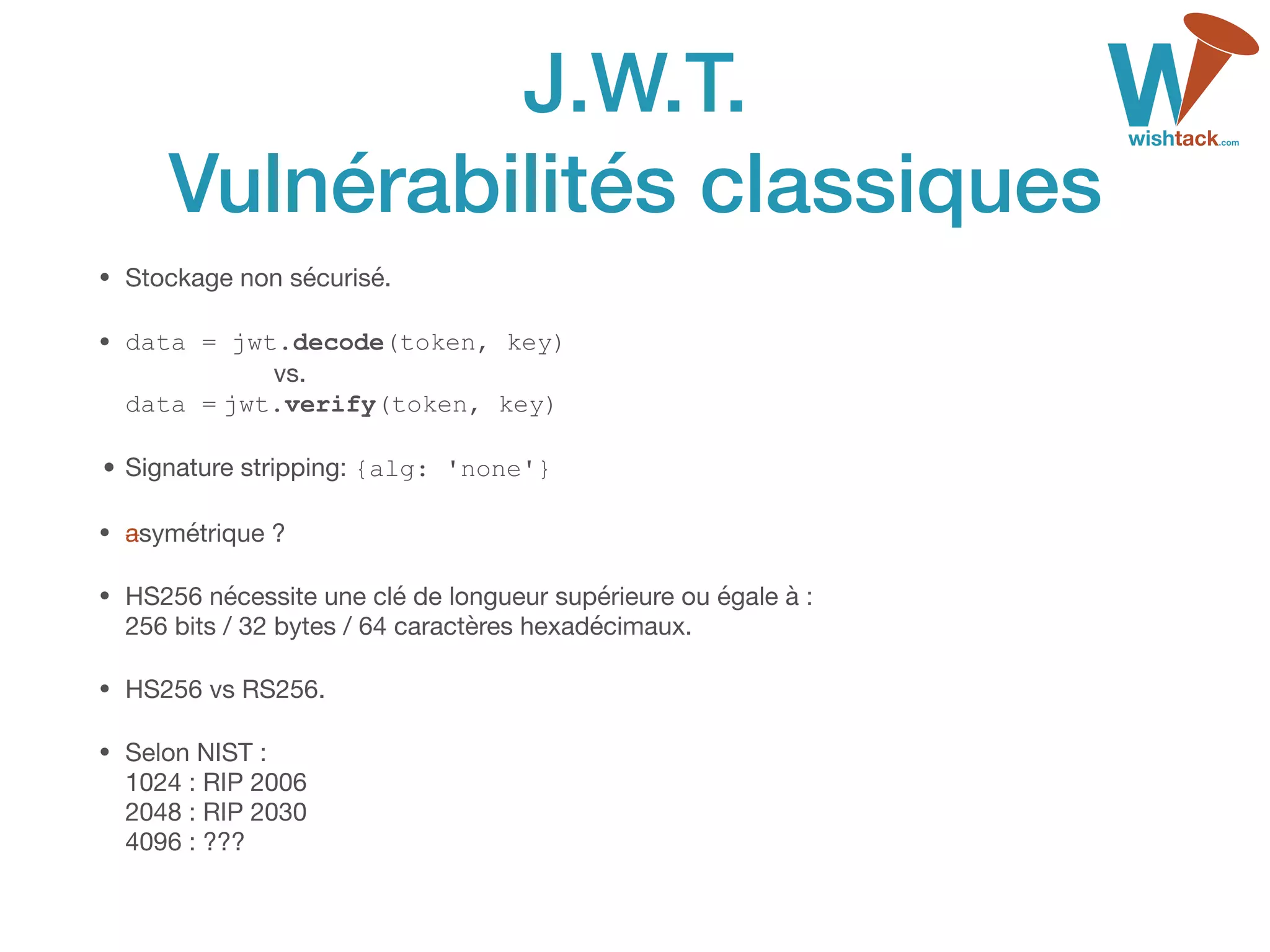 J.W.T. 
Vulnérabilités classiques
• Stockage non sécurisé.

• data = jwt.decode(token, key)  
vs. 
data = jwt.verify(token, key)

•Signature stripping: {alg: 'none'}
• asymétrique ?

• HS256 nécessite une clé de longueur supérieure ou égale à : 
256 bits / 32 bytes / 64 caractères hexadécimaux.

• HS256 vs RS256.

• Selon NIST : 
1024 : RIP 2006 
2048 : RIP 2030 
4096 : ???
 