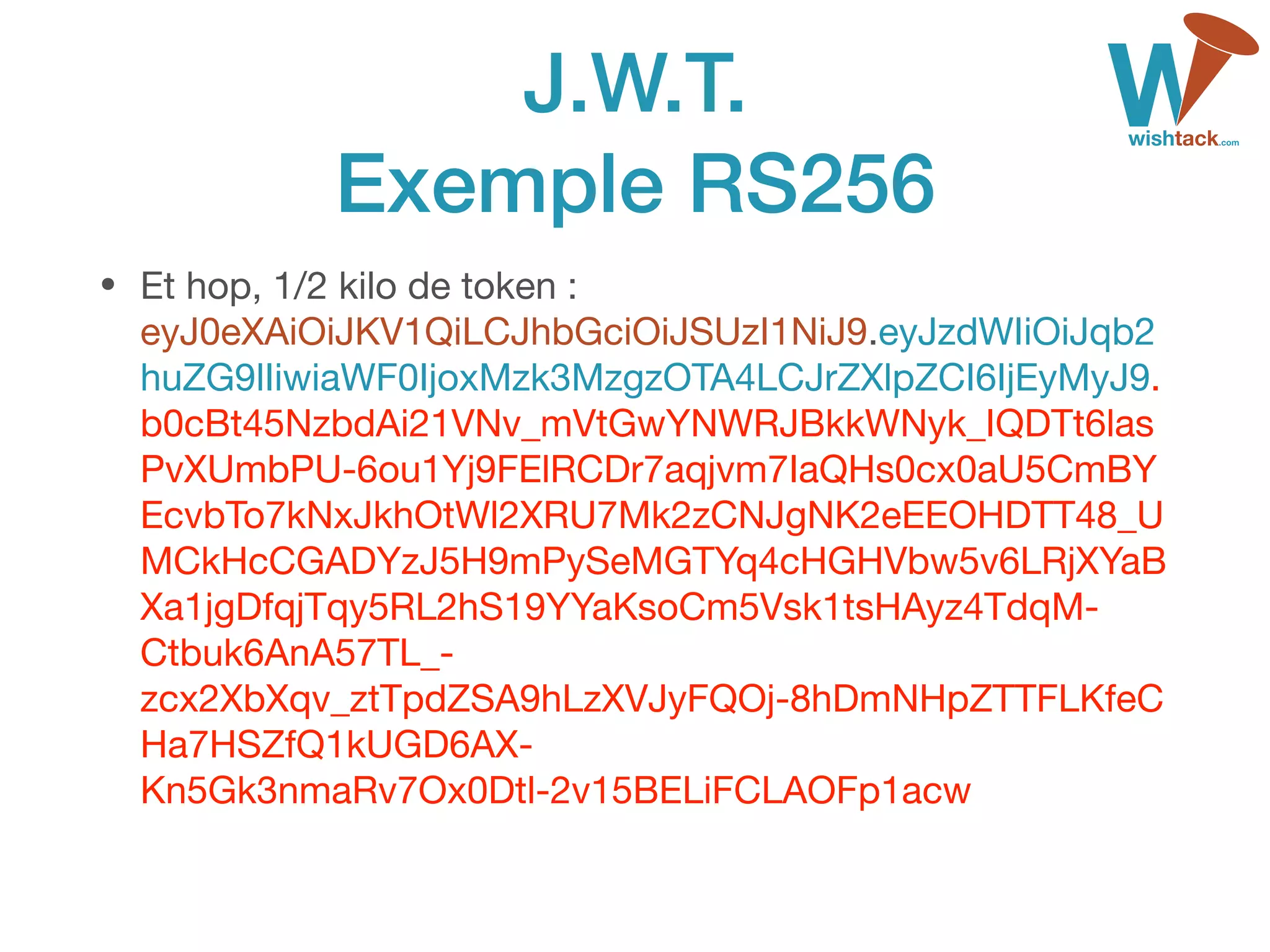 J.W.T. 
Exemple RS256
• Et hop, 1/2 kilo de token : 
eyJ0eXAiOiJKV1QiLCJhbGciOiJSUzI1NiJ9.eyJzdWIiOiJqb2
huZG9lIiwiaWF0IjoxMzk3MzgzOTA4LCJrZXlpZCI6IjEyMyJ9.
b0cBt45NzbdAi21VNv_mVtGwYNWRJBkkWNyk_IQDTt6las
PvXUmbPU-6ou1Yj9FElRCDr7aqjvm7IaQHs0cx0aU5CmBY
EcvbTo7kNxJkhOtWl2XRU7Mk2zCNJgNK2eEEOHDTT48_U
MCkHcCGADYzJ5H9mPySeMGTYq4cHGHVbw5v6LRjXYaB
Xa1jgDfqjTqy5RL2hS19YYaKsoCm5Vsk1tsHAyz4TdqM-
Ctbuk6AnA57TL_-
zcx2XbXqv_ztTpdZSA9hLzXVJyFQOj-8hDmNHpZTTFLKfeC
Ha7HSZfQ1kUGD6AX-
Kn5Gk3nmaRv7Ox0Dtl-2v15BELiFCLAOFp1acw 
 