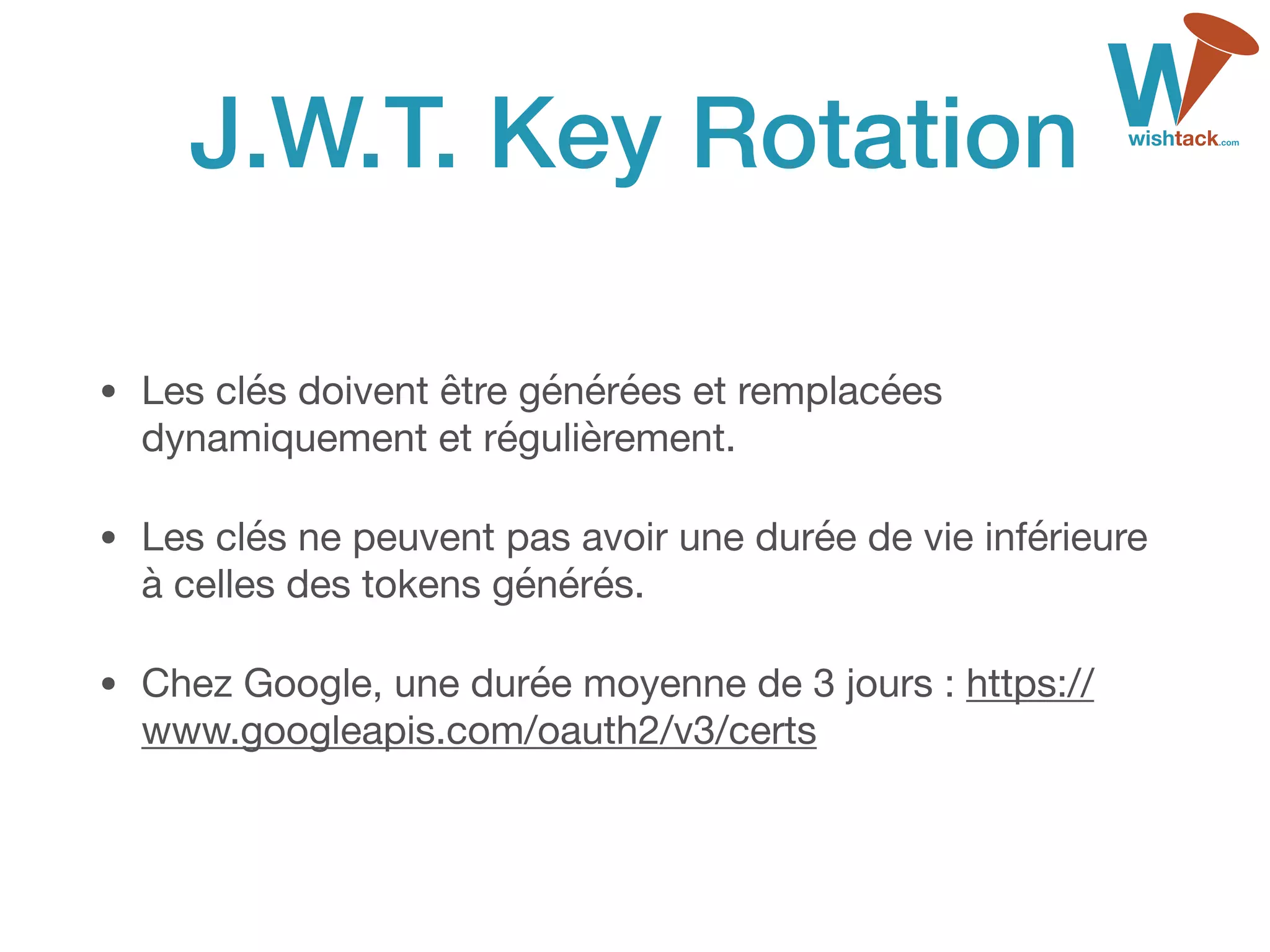 J.W.T. Key Rotation
• Les clés doivent être générées et remplacées
dynamiquement et régulièrement.

• Les clés ne peuvent pas avoir une durée de vie inférieure
à celles des tokens générés.

• Chez Google, une durée moyenne de 3 jours : https://
www.googleapis.com/oauth2/v3/certs
 