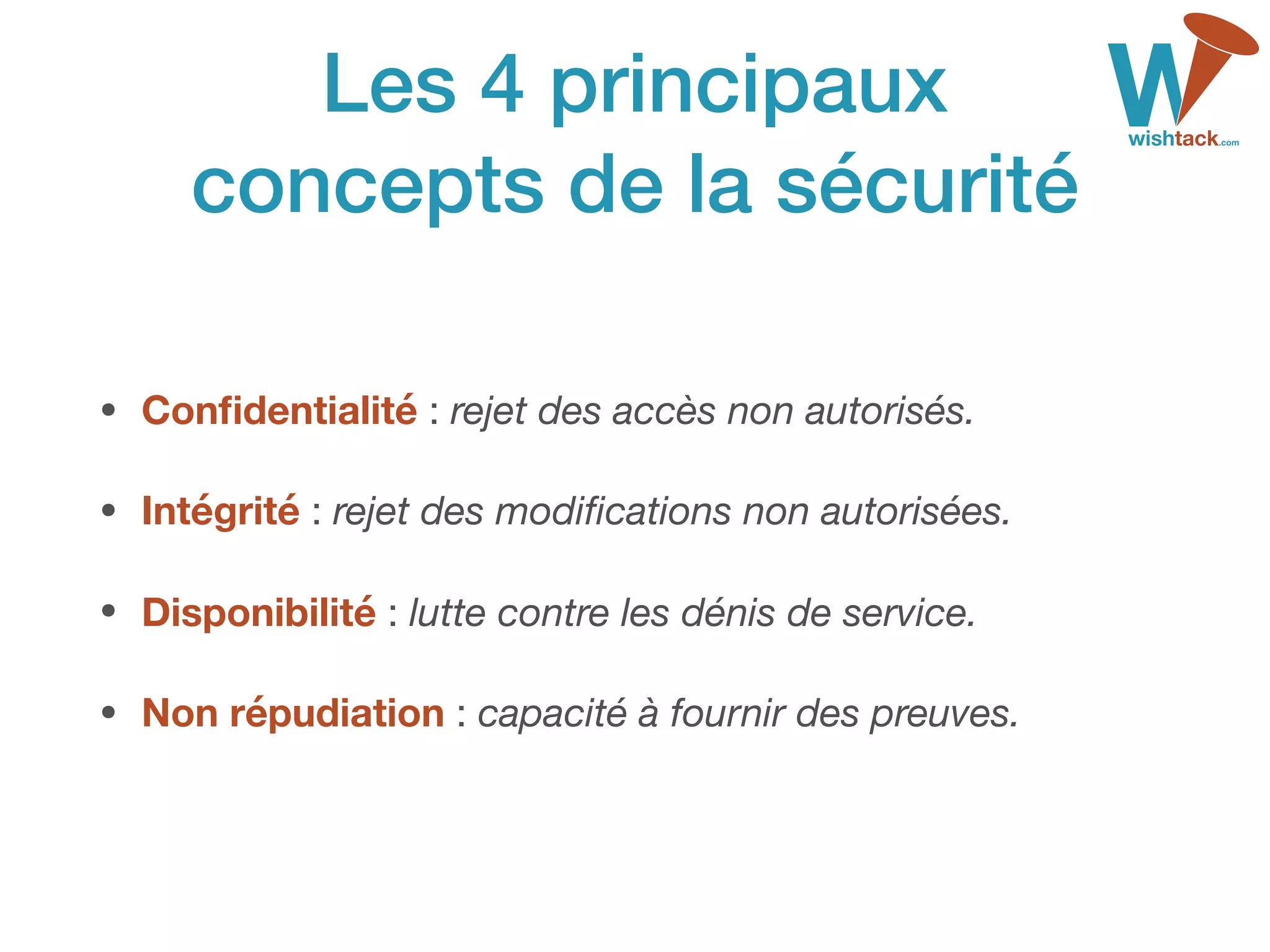 Les 4 principaux 
concepts de la sécurité
• Conﬁdentialité : rejet des accès non autorisés.

• Intégrité : rejet des modiﬁcations non autorisées.

• Disponibilité : lutte contre les dénis de service.

• Non répudiation : capacité à fournir des preuves.
 