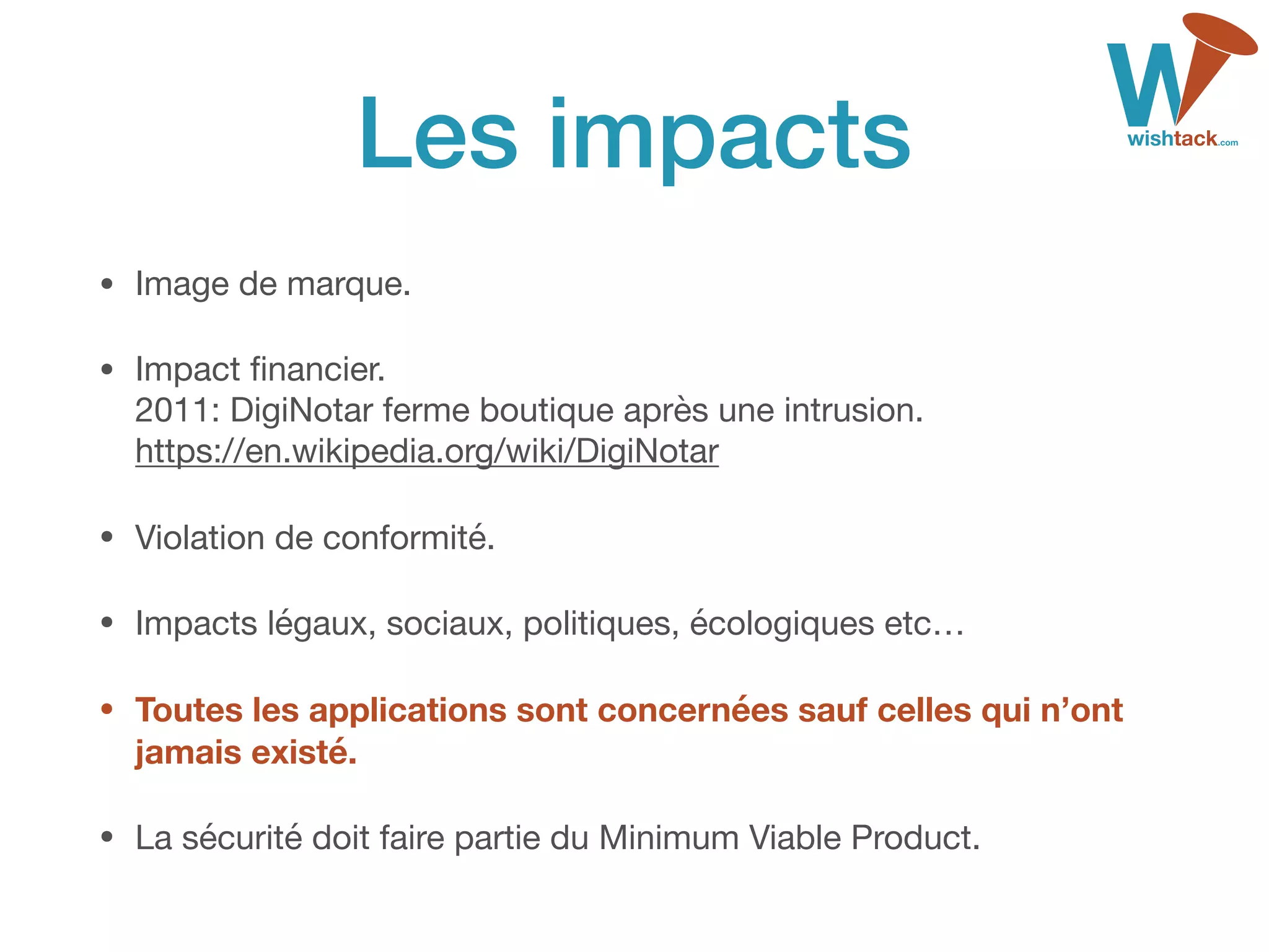 Les impacts
• Image de marque.

• Impact ﬁnancier. 
2011: DigiNotar ferme boutique après une intrusion. 
https://en.wikipedia.org/wiki/DigiNotar

• Violation de conformité.

• Impacts légaux, sociaux, politiques, écologiques etc…

• Toutes les applications sont concernées sauf celles qui n’ont
jamais existé.
• La sécurité doit faire partie du Minimum Viable Product.
 